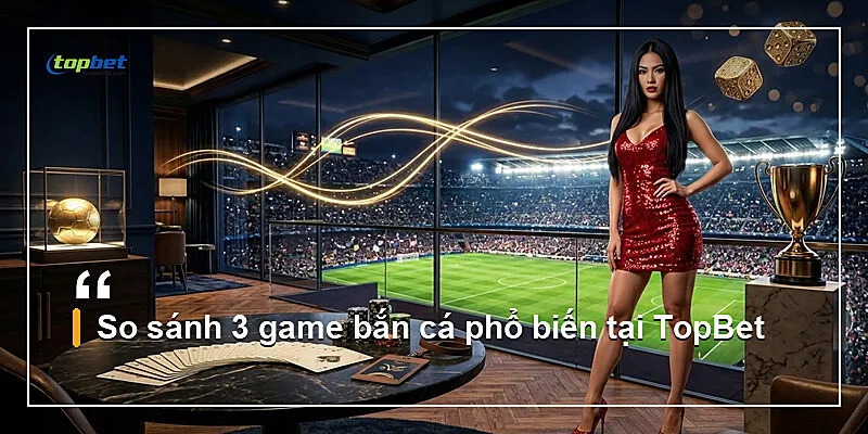 So sánh 3 game bắn cá phổ biến tại TopBet